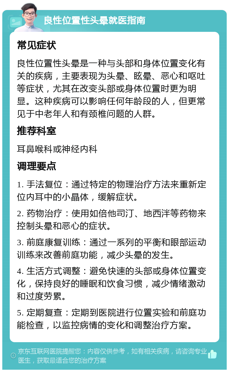 良性位置性头晕就医指南 常见症状 良性位置性头晕是一种与头部和身体位置变化有关的疾病，主要表现为头晕、眩晕、恶心和呕吐等症状，尤其在改变头部或身体位置时更为明显。这种疾病可以影响任何年龄段的人，但更常见于中老年人和有颈椎问题的人群。 推荐科室 耳鼻喉科或神经内科 调理要点 1. 手法复位：通过特定的物理治疗方法来重新定位内耳中的小晶体，缓解症状。 2. 药物治疗：使用如倍他司汀、地西泮等药物来控制头晕和恶心的症状。 3. 前庭康复训练：通过一系列的平衡和眼部运动训练来改善前庭功能，减少头晕的发生。 4. 生活方式调整：避免快速的头部或身体位置变化，保持良好的睡眠和饮食习惯，减少情绪激动和过度劳累。 5. 定期复查：定期到医院进行位置实验和前庭功能检查，以监控病情的变化和调整治疗方案。