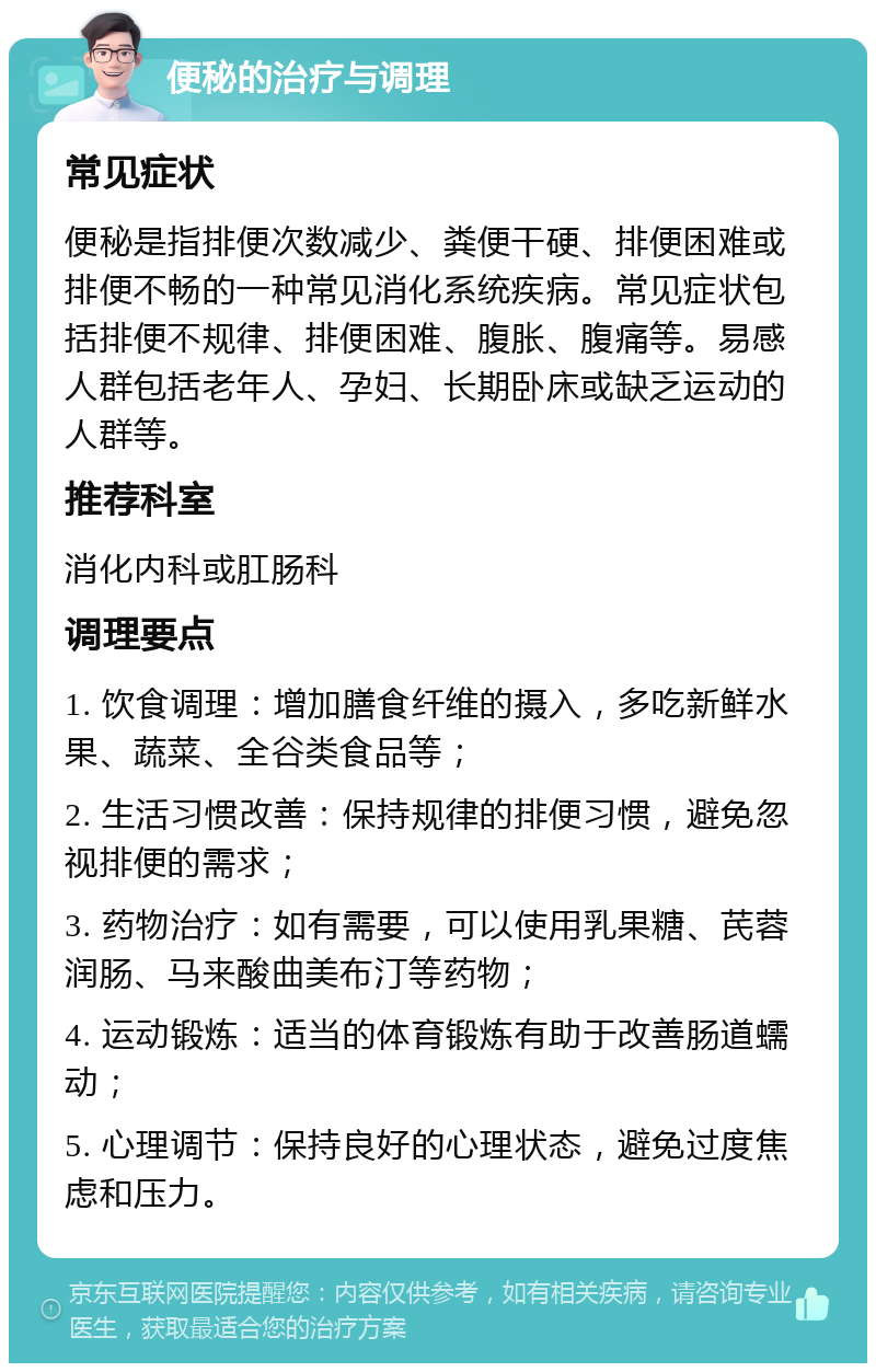 便秘的治疗与调理 常见症状 便秘是指排便次数减少、粪便干硬、排便困难或排便不畅的一种常见消化系统疾病。常见症状包括排便不规律、排便困难、腹胀、腹痛等。易感人群包括老年人、孕妇、长期卧床或缺乏运动的人群等。 推荐科室 消化内科或肛肠科 调理要点 1. 饮食调理：增加膳食纤维的摄入，多吃新鲜水果、蔬菜、全谷类食品等； 2. 生活习惯改善：保持规律的排便习惯，避免忽视排便的需求； 3. 药物治疗：如有需要，可以使用乳果糖、芪蓉润肠、马来酸曲美布汀等药物； 4. 运动锻炼：适当的体育锻炼有助于改善肠道蠕动； 5. 心理调节：保持良好的心理状态，避免过度焦虑和压力。