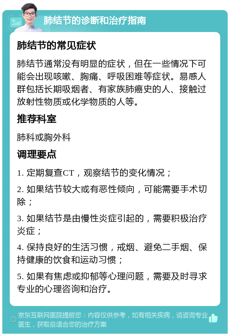 肺结节的诊断和治疗指南 肺结节的常见症状 肺结节通常没有明显的症状，但在一些情况下可能会出现咳嗽、胸痛、呼吸困难等症状。易感人群包括长期吸烟者、有家族肺癌史的人、接触过放射性物质或化学物质的人等。 推荐科室 肺科或胸外科 调理要点 1. 定期复查CT，观察结节的变化情况； 2. 如果结节较大或有恶性倾向，可能需要手术切除； 3. 如果结节是由慢性炎症引起的，需要积极治疗炎症； 4. 保持良好的生活习惯，戒烟、避免二手烟、保持健康的饮食和运动习惯； 5. 如果有焦虑或抑郁等心理问题，需要及时寻求专业的心理咨询和治疗。