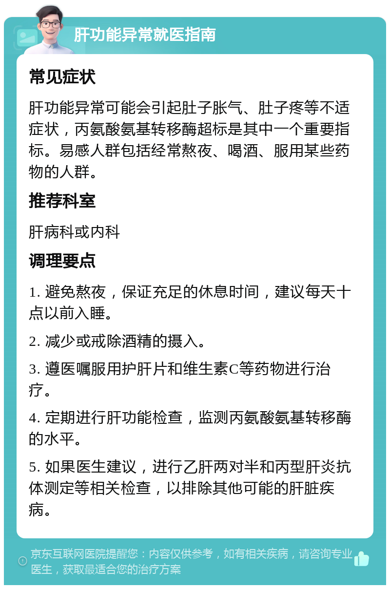 肝功能异常就医指南 常见症状 肝功能异常可能会引起肚子胀气、肚子疼等不适症状，丙氨酸氨基转移酶超标是其中一个重要指标。易感人群包括经常熬夜、喝酒、服用某些药物的人群。 推荐科室 肝病科或内科 调理要点 1. 避免熬夜，保证充足的休息时间，建议每天十点以前入睡。 2. 减少或戒除酒精的摄入。 3. 遵医嘱服用护肝片和维生素C等药物进行治疗。 4. 定期进行肝功能检查，监测丙氨酸氨基转移酶的水平。 5. 如果医生建议，进行乙肝两对半和丙型肝炎抗体测定等相关检查，以排除其他可能的肝脏疾病。