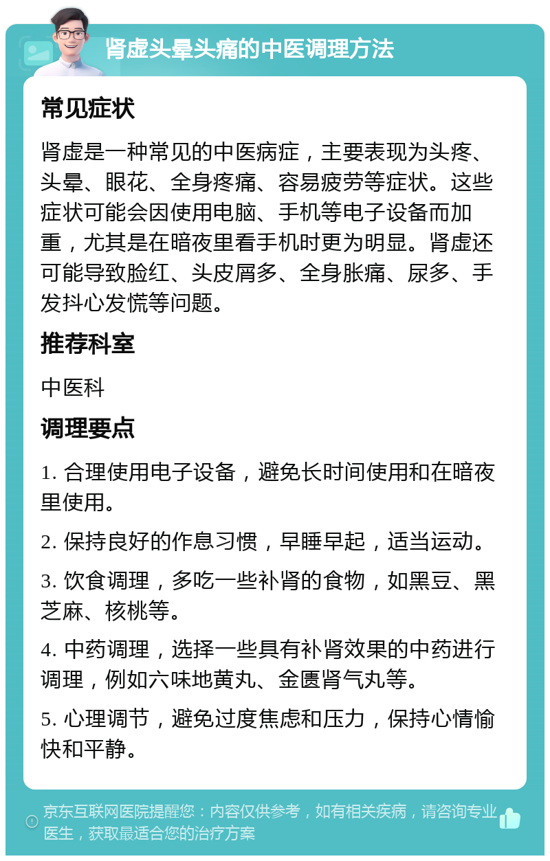 肾虚头晕头痛的中医调理方法 常见症状 肾虚是一种常见的中医病症，主要表现为头疼、头晕、眼花、全身疼痛、容易疲劳等症状。这些症状可能会因使用电脑、手机等电子设备而加重，尤其是在暗夜里看手机时更为明显。肾虚还可能导致脸红、头皮屑多、全身胀痛、尿多、手发抖心发慌等问题。 推荐科室 中医科 调理要点 1. 合理使用电子设备，避免长时间使用和在暗夜里使用。 2. 保持良好的作息习惯，早睡早起，适当运动。 3. 饮食调理，多吃一些补肾的食物，如黑豆、黑芝麻、核桃等。 4. 中药调理，选择一些具有补肾效果的中药进行调理，例如六味地黄丸、金匮肾气丸等。 5. 心理调节，避免过度焦虑和压力，保持心情愉快和平静。