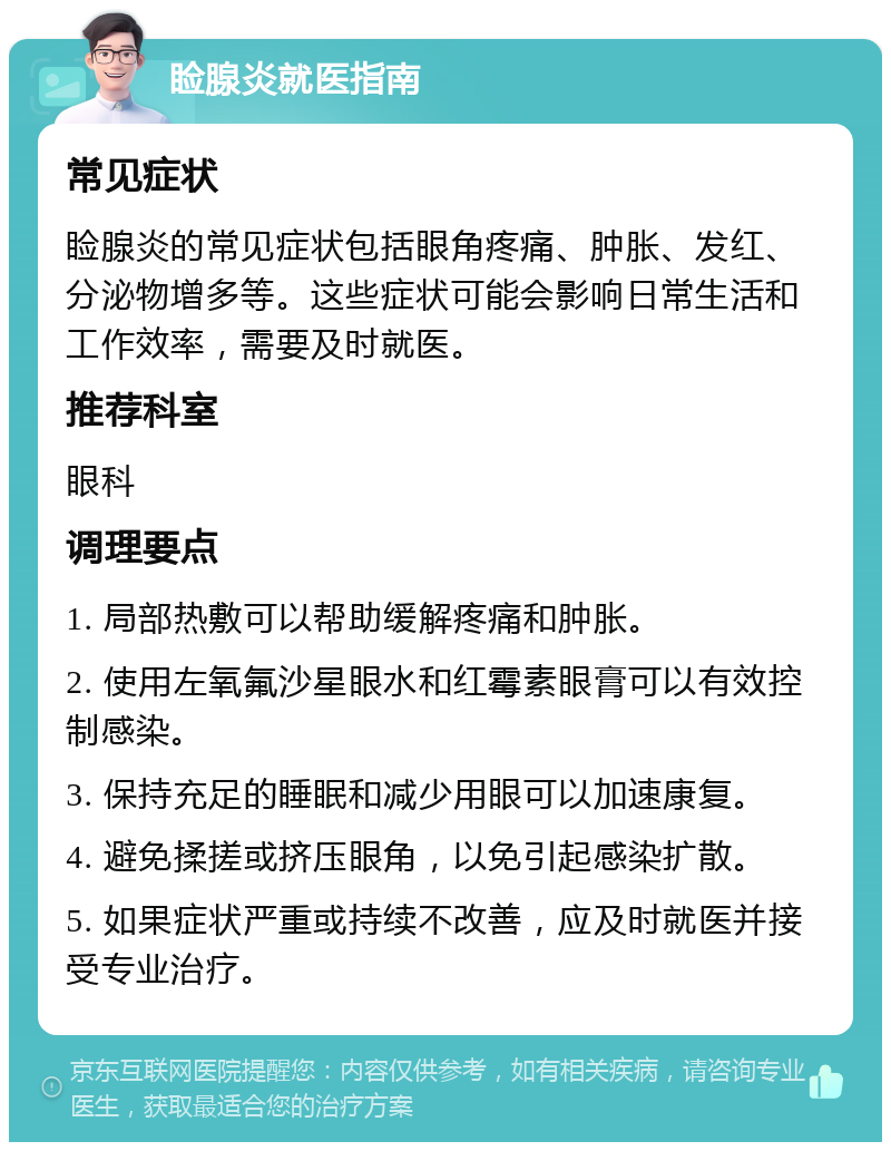 睑腺炎就医指南 常见症状 睑腺炎的常见症状包括眼角疼痛、肿胀、发红、分泌物增多等。这些症状可能会影响日常生活和工作效率，需要及时就医。 推荐科室 眼科 调理要点 1. 局部热敷可以帮助缓解疼痛和肿胀。 2. 使用左氧氟沙星眼水和红霉素眼膏可以有效控制感染。 3. 保持充足的睡眠和减少用眼可以加速康复。 4. 避免揉搓或挤压眼角，以免引起感染扩散。 5. 如果症状严重或持续不改善，应及时就医并接受专业治疗。