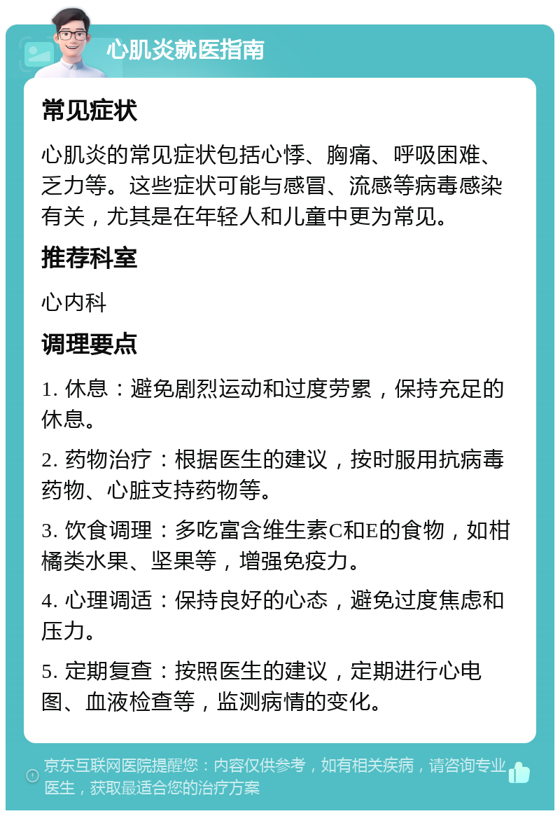 心肌炎就医指南 常见症状 心肌炎的常见症状包括心悸、胸痛、呼吸困难、乏力等。这些症状可能与感冒、流感等病毒感染有关，尤其是在年轻人和儿童中更为常见。 推荐科室 心内科 调理要点 1. 休息：避免剧烈运动和过度劳累，保持充足的休息。 2. 药物治疗：根据医生的建议，按时服用抗病毒药物、心脏支持药物等。 3. 饮食调理：多吃富含维生素C和E的食物，如柑橘类水果、坚果等，增强免疫力。 4. 心理调适：保持良好的心态，避免过度焦虑和压力。 5. 定期复查：按照医生的建议，定期进行心电图、血液检查等，监测病情的变化。