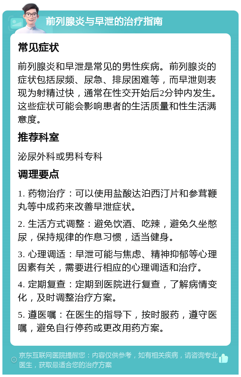 前列腺炎与早泄的治疗指南 常见症状 前列腺炎和早泄是常见的男性疾病。前列腺炎的症状包括尿频、尿急、排尿困难等，而早泄则表现为射精过快，通常在性交开始后2分钟内发生。这些症状可能会影响患者的生活质量和性生活满意度。 推荐科室 泌尿外科或男科专科 调理要点 1. 药物治疗：可以使用盐酸达泊西汀片和参茸鞭丸等中成药来改善早泄症状。 2. 生活方式调整：避免饮酒、吃辣，避免久坐憋尿，保持规律的作息习惯，适当健身。 3. 心理调适：早泄可能与焦虑、精神抑郁等心理因素有关，需要进行相应的心理调适和治疗。 4. 定期复查：定期到医院进行复查，了解病情变化，及时调整治疗方案。 5. 遵医嘱：在医生的指导下，按时服药，遵守医嘱，避免自行停药或更改用药方案。