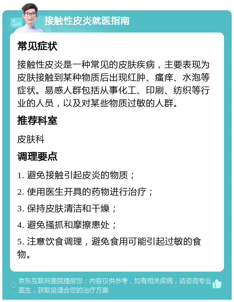 接触性皮炎就医指南 常见症状 接触性皮炎是一种常见的皮肤疾病，主要表现为皮肤接触到某种物质后出现红肿、瘙痒、水泡等症状。易感人群包括从事化工、印刷、纺织等行业的人员，以及对某些物质过敏的人群。 推荐科室 皮肤科 调理要点 1. 避免接触引起皮炎的物质； 2. 使用医生开具的药物进行治疗； 3. 保持皮肤清洁和干燥； 4. 避免搔抓和摩擦患处； 5. 注意饮食调理，避免食用可能引起过敏的食物。