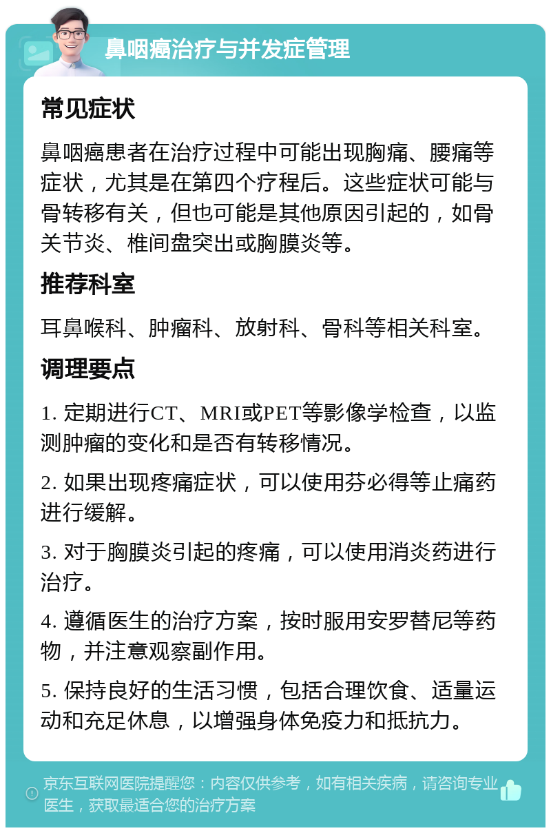 鼻咽癌治疗与并发症管理 常见症状 鼻咽癌患者在治疗过程中可能出现胸痛、腰痛等症状，尤其是在第四个疗程后。这些症状可能与骨转移有关，但也可能是其他原因引起的，如骨关节炎、椎间盘突出或胸膜炎等。 推荐科室 耳鼻喉科、肿瘤科、放射科、骨科等相关科室。 调理要点 1. 定期进行CT、MRI或PET等影像学检查，以监测肿瘤的变化和是否有转移情况。 2. 如果出现疼痛症状，可以使用芬必得等止痛药进行缓解。 3. 对于胸膜炎引起的疼痛，可以使用消炎药进行治疗。 4. 遵循医生的治疗方案，按时服用安罗替尼等药物，并注意观察副作用。 5. 保持良好的生活习惯，包括合理饮食、适量运动和充足休息，以增强身体免疫力和抵抗力。