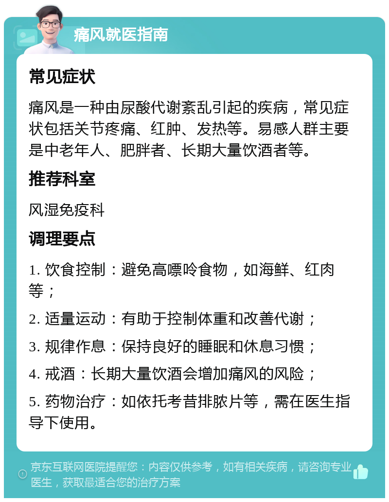 痛风就医指南 常见症状 痛风是一种由尿酸代谢紊乱引起的疾病，常见症状包括关节疼痛、红肿、发热等。易感人群主要是中老年人、肥胖者、长期大量饮酒者等。 推荐科室 风湿免疫科 调理要点 1. 饮食控制：避免高嘌呤食物，如海鲜、红肉等； 2. 适量运动：有助于控制体重和改善代谢； 3. 规律作息：保持良好的睡眠和休息习惯； 4. 戒酒：长期大量饮酒会增加痛风的风险； 5. 药物治疗：如依托考昔排脓片等，需在医生指导下使用。