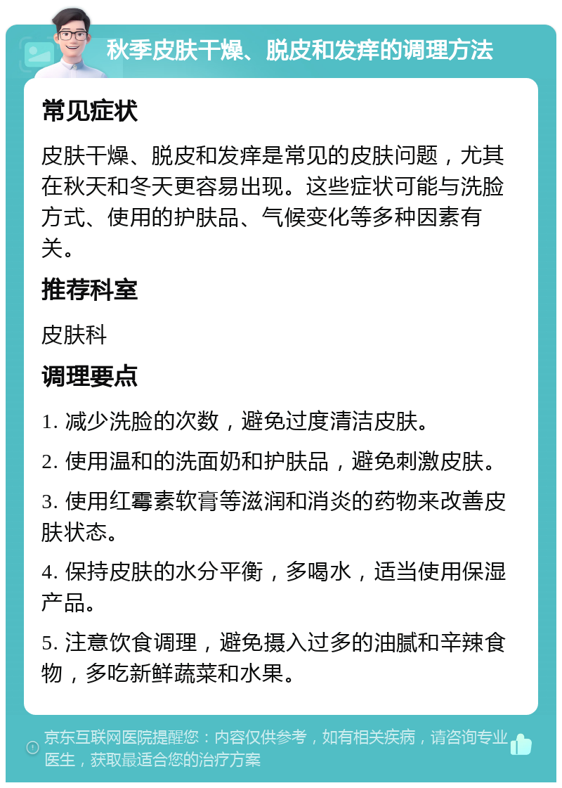 秋季皮肤干燥、脱皮和发痒的调理方法 常见症状 皮肤干燥、脱皮和发痒是常见的皮肤问题，尤其在秋天和冬天更容易出现。这些症状可能与洗脸方式、使用的护肤品、气候变化等多种因素有关。 推荐科室 皮肤科 调理要点 1. 减少洗脸的次数，避免过度清洁皮肤。 2. 使用温和的洗面奶和护肤品，避免刺激皮肤。 3. 使用红霉素软膏等滋润和消炎的药物来改善皮肤状态。 4. 保持皮肤的水分平衡，多喝水，适当使用保湿产品。 5. 注意饮食调理，避免摄入过多的油腻和辛辣食物，多吃新鲜蔬菜和水果。