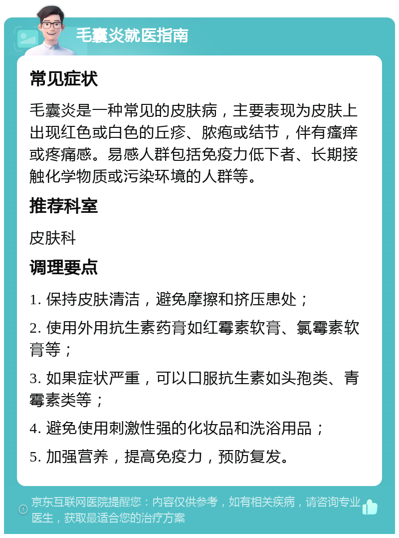 毛囊炎就医指南 常见症状 毛囊炎是一种常见的皮肤病，主要表现为皮肤上出现红色或白色的丘疹、脓疱或结节，伴有瘙痒或疼痛感。易感人群包括免疫力低下者、长期接触化学物质或污染环境的人群等。 推荐科室 皮肤科 调理要点 1. 保持皮肤清洁，避免摩擦和挤压患处； 2. 使用外用抗生素药膏如红霉素软膏、氯霉素软膏等； 3. 如果症状严重，可以口服抗生素如头孢类、青霉素类等； 4. 避免使用刺激性强的化妆品和洗浴用品； 5. 加强营养，提高免疫力，预防复发。