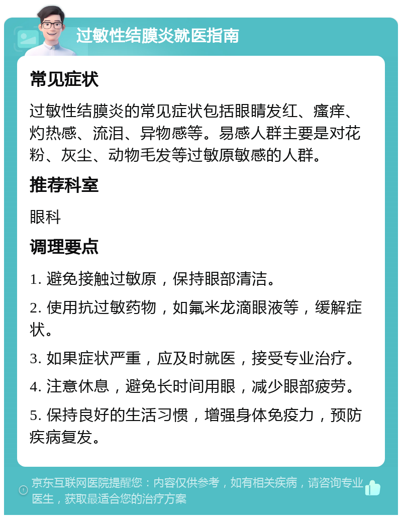 过敏性结膜炎就医指南 常见症状 过敏性结膜炎的常见症状包括眼睛发红、瘙痒、灼热感、流泪、异物感等。易感人群主要是对花粉、灰尘、动物毛发等过敏原敏感的人群。 推荐科室 眼科 调理要点 1. 避免接触过敏原，保持眼部清洁。 2. 使用抗过敏药物，如氟米龙滴眼液等，缓解症状。 3. 如果症状严重，应及时就医，接受专业治疗。 4. 注意休息，避免长时间用眼，减少眼部疲劳。 5. 保持良好的生活习惯，增强身体免疫力，预防疾病复发。