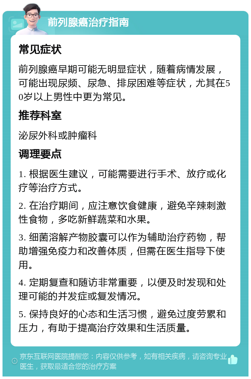 前列腺癌治疗指南 常见症状 前列腺癌早期可能无明显症状，随着病情发展，可能出现尿频、尿急、排尿困难等症状，尤其在50岁以上男性中更为常见。 推荐科室 泌尿外科或肿瘤科 调理要点 1. 根据医生建议，可能需要进行手术、放疗或化疗等治疗方式。 2. 在治疗期间，应注意饮食健康，避免辛辣刺激性食物，多吃新鲜蔬菜和水果。 3. 细菌溶解产物胶囊可以作为辅助治疗药物，帮助增强免疫力和改善体质，但需在医生指导下使用。 4. 定期复查和随访非常重要，以便及时发现和处理可能的并发症或复发情况。 5. 保持良好的心态和生活习惯，避免过度劳累和压力，有助于提高治疗效果和生活质量。