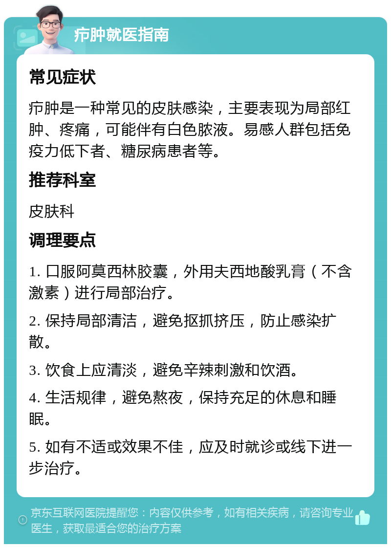 疖肿就医指南 常见症状 疖肿是一种常见的皮肤感染，主要表现为局部红肿、疼痛，可能伴有白色脓液。易感人群包括免疫力低下者、糖尿病患者等。 推荐科室 皮肤科 调理要点 1. 口服阿莫西林胶囊，外用夫西地酸乳膏（不含激素）进行局部治疗。 2. 保持局部清洁，避免抠抓挤压，防止感染扩散。 3. 饮食上应清淡，避免辛辣刺激和饮酒。 4. 生活规律，避免熬夜，保持充足的休息和睡眠。 5. 如有不适或效果不佳，应及时就诊或线下进一步治疗。