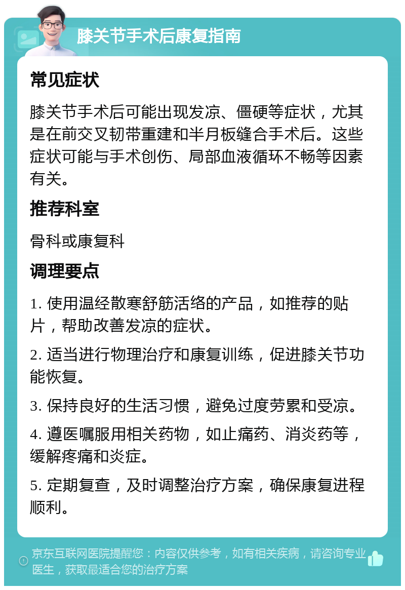 膝关节手术后康复指南 常见症状 膝关节手术后可能出现发凉、僵硬等症状，尤其是在前交叉韧带重建和半月板缝合手术后。这些症状可能与手术创伤、局部血液循环不畅等因素有关。 推荐科室 骨科或康复科 调理要点 1. 使用温经散寒舒筋活络的产品，如推荐的贴片，帮助改善发凉的症状。 2. 适当进行物理治疗和康复训练，促进膝关节功能恢复。 3. 保持良好的生活习惯，避免过度劳累和受凉。 4. 遵医嘱服用相关药物，如止痛药、消炎药等，缓解疼痛和炎症。 5. 定期复查，及时调整治疗方案，确保康复进程顺利。