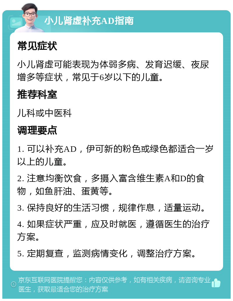 小儿肾虚补充AD指南 常见症状 小儿肾虚可能表现为体弱多病、发育迟缓、夜尿增多等症状，常见于6岁以下的儿童。 推荐科室 儿科或中医科 调理要点 1. 可以补充AD，伊可新的粉色或绿色都适合一岁以上的儿童。 2. 注意均衡饮食，多摄入富含维生素A和D的食物，如鱼肝油、蛋黄等。 3. 保持良好的生活习惯，规律作息，适量运动。 4. 如果症状严重，应及时就医，遵循医生的治疗方案。 5. 定期复查，监测病情变化，调整治疗方案。