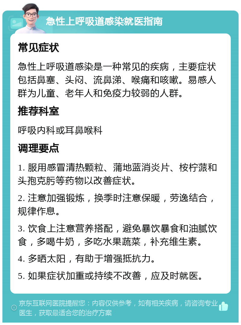 急性上呼吸道感染就医指南 常见症状 急性上呼吸道感染是一种常见的疾病，主要症状包括鼻塞、头闷、流鼻涕、喉痛和咳嗽。易感人群为儿童、老年人和免疫力较弱的人群。 推荐科室 呼吸内科或耳鼻喉科 调理要点 1. 服用感冒清热颗粒、蒲地蓝消炎片、桉柠蒎和头孢克肟等药物以改善症状。 2. 注意加强锻炼，换季时注意保暖，劳逸结合，规律作息。 3. 饮食上注意营养搭配，避免暴饮暴食和油腻饮食，多喝牛奶，多吃水果蔬菜，补充维生素。 4. 多晒太阳，有助于增强抵抗力。 5. 如果症状加重或持续不改善，应及时就医。