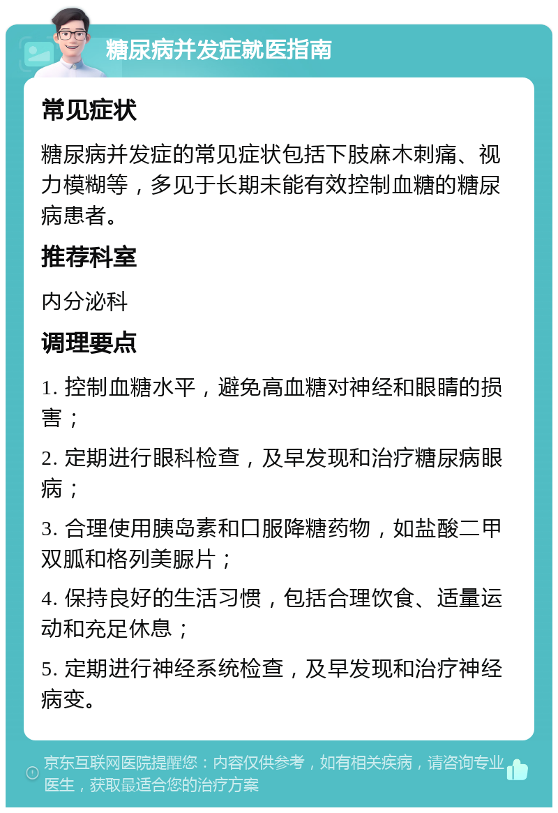 糖尿病并发症就医指南 常见症状 糖尿病并发症的常见症状包括下肢麻木刺痛、视力模糊等，多见于长期未能有效控制血糖的糖尿病患者。 推荐科室 内分泌科 调理要点 1. 控制血糖水平，避免高血糖对神经和眼睛的损害； 2. 定期进行眼科检查，及早发现和治疗糖尿病眼病； 3. 合理使用胰岛素和口服降糖药物，如盐酸二甲双胍和格列美脲片； 4. 保持良好的生活习惯，包括合理饮食、适量运动和充足休息； 5. 定期进行神经系统检查，及早发现和治疗神经病变。