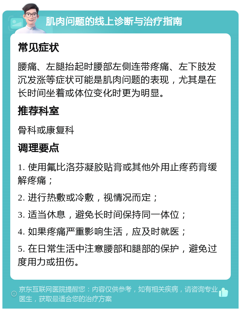 肌肉问题的线上诊断与治疗指南 常见症状 腰痛、左腿抬起时腰部左侧连带疼痛、左下肢发沉发涨等症状可能是肌肉问题的表现，尤其是在长时间坐着或体位变化时更为明显。 推荐科室 骨科或康复科 调理要点 1. 使用氟比洛芬凝胶贴膏或其他外用止疼药膏缓解疼痛； 2. 进行热敷或冷敷，视情况而定； 3. 适当休息，避免长时间保持同一体位； 4. 如果疼痛严重影响生活，应及时就医； 5. 在日常生活中注意腰部和腿部的保护，避免过度用力或扭伤。