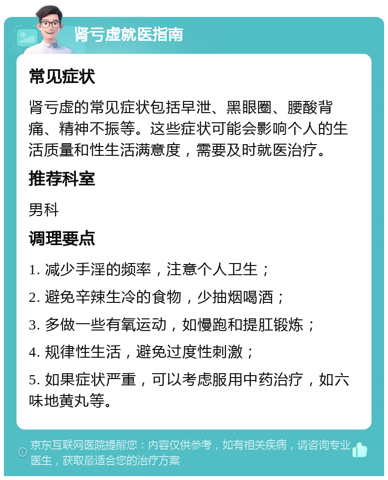 肾亏虚就医指南 常见症状 肾亏虚的常见症状包括早泄、黑眼圈、腰酸背痛、精神不振等。这些症状可能会影响个人的生活质量和性生活满意度，需要及时就医治疗。 推荐科室 男科 调理要点 1. 减少手淫的频率，注意个人卫生； 2. 避免辛辣生冷的食物，少抽烟喝酒； 3. 多做一些有氧运动，如慢跑和提肛锻炼； 4. 规律性生活，避免过度性刺激； 5. 如果症状严重，可以考虑服用中药治疗，如六味地黄丸等。