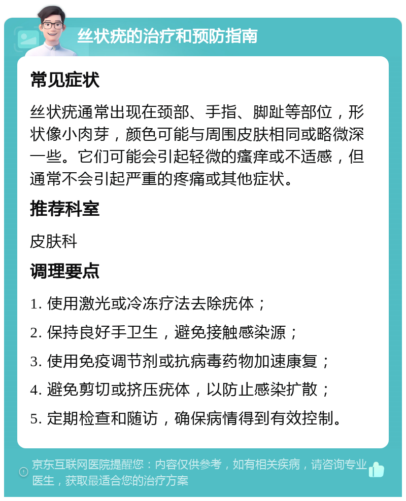 丝状疣的治疗和预防指南 常见症状 丝状疣通常出现在颈部、手指、脚趾等部位，形状像小肉芽，颜色可能与周围皮肤相同或略微深一些。它们可能会引起轻微的瘙痒或不适感，但通常不会引起严重的疼痛或其他症状。 推荐科室 皮肤科 调理要点 1. 使用激光或冷冻疗法去除疣体； 2. 保持良好手卫生，避免接触感染源； 3. 使用免疫调节剂或抗病毒药物加速康复； 4. 避免剪切或挤压疣体，以防止感染扩散； 5. 定期检查和随访，确保病情得到有效控制。