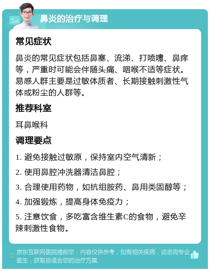 鼻炎的治疗与调理 常见症状 鼻炎的常见症状包括鼻塞、流涕、打喷嚏、鼻痒等，严重时可能会伴随头痛、咽喉不适等症状。易感人群主要是过敏体质者、长期接触刺激性气体或粉尘的人群等。 推荐科室 耳鼻喉科 调理要点 1. 避免接触过敏原，保持室内空气清新； 2. 使用鼻腔冲洗器清洁鼻腔； 3. 合理使用药物，如抗组胺药、鼻用类固醇等； 4. 加强锻炼，提高身体免疫力； 5. 注意饮食，多吃富含维生素C的食物，避免辛辣刺激性食物。