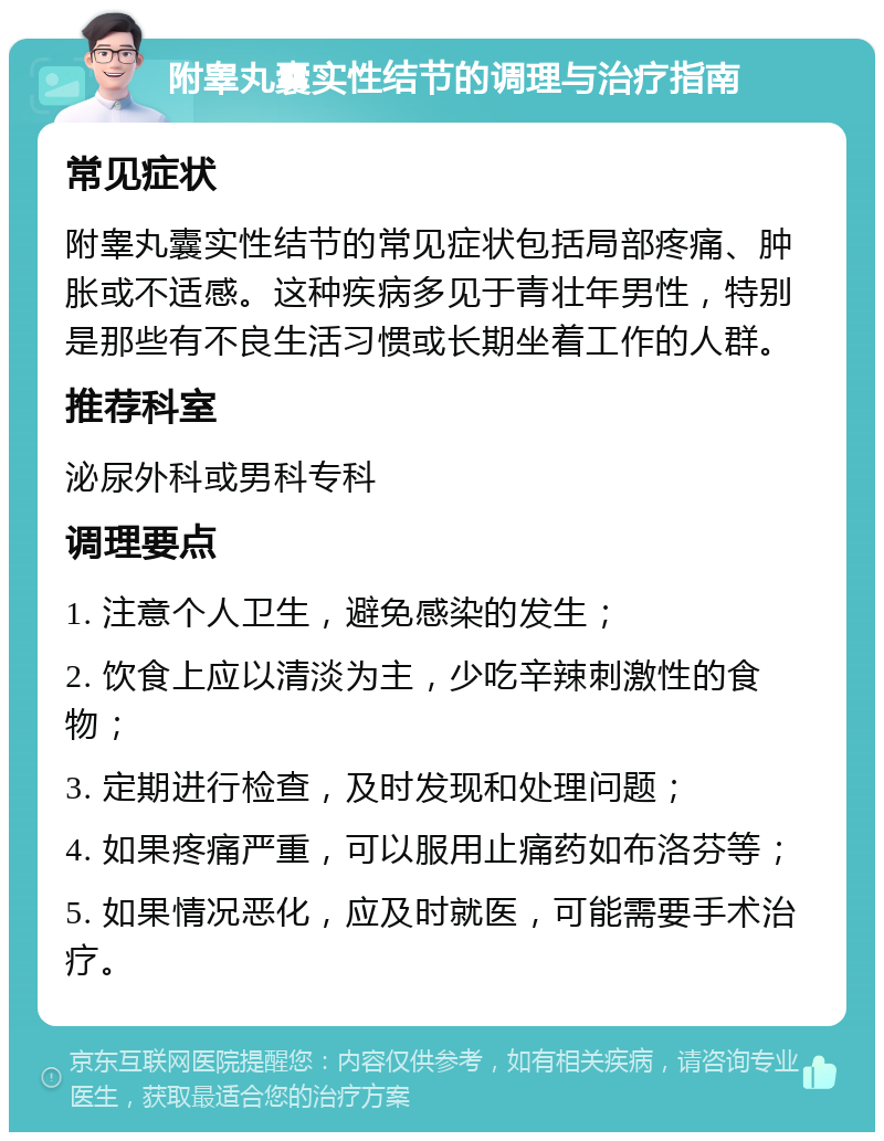 附睾丸囊实性结节的调理与治疗指南 常见症状 附睾丸囊实性结节的常见症状包括局部疼痛、肿胀或不适感。这种疾病多见于青壮年男性，特别是那些有不良生活习惯或长期坐着工作的人群。 推荐科室 泌尿外科或男科专科 调理要点 1. 注意个人卫生，避免感染的发生； 2. 饮食上应以清淡为主，少吃辛辣刺激性的食物； 3. 定期进行检查，及时发现和处理问题； 4. 如果疼痛严重，可以服用止痛药如布洛芬等； 5. 如果情况恶化，应及时就医，可能需要手术治疗。