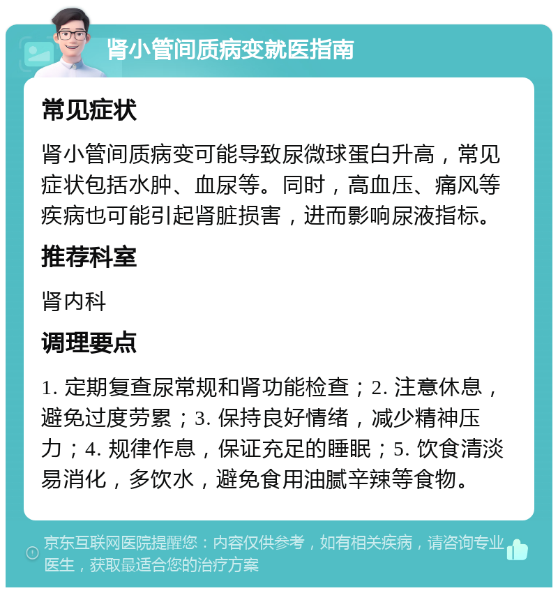 肾小管间质病变就医指南 常见症状 肾小管间质病变可能导致尿微球蛋白升高，常见症状包括水肿、血尿等。同时，高血压、痛风等疾病也可能引起肾脏损害，进而影响尿液指标。 推荐科室 肾内科 调理要点 1. 定期复查尿常规和肾功能检查；2. 注意休息，避免过度劳累；3. 保持良好情绪，减少精神压力；4. 规律作息，保证充足的睡眠；5. 饮食清淡易消化，多饮水，避免食用油腻辛辣等食物。