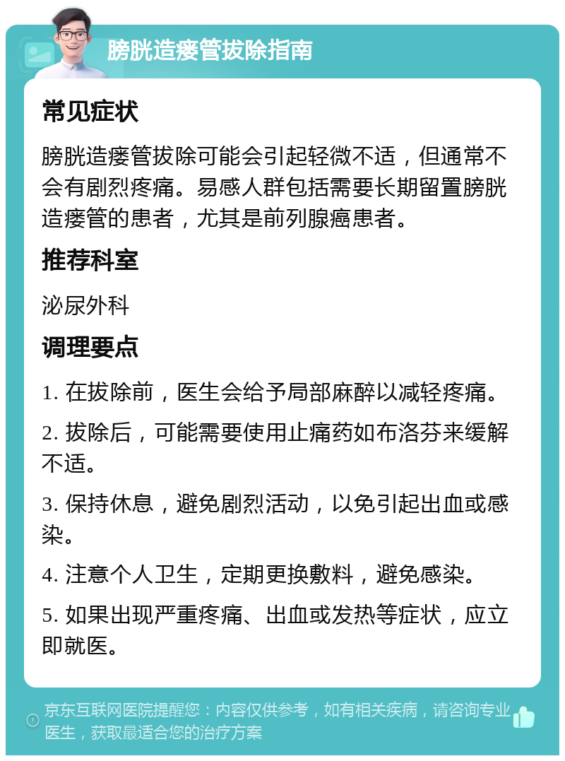 膀胱造瘘管拔除指南 常见症状 膀胱造瘘管拔除可能会引起轻微不适，但通常不会有剧烈疼痛。易感人群包括需要长期留置膀胱造瘘管的患者，尤其是前列腺癌患者。 推荐科室 泌尿外科 调理要点 1. 在拔除前，医生会给予局部麻醉以减轻疼痛。 2. 拔除后，可能需要使用止痛药如布洛芬来缓解不适。 3. 保持休息，避免剧烈活动，以免引起出血或感染。 4. 注意个人卫生，定期更换敷料，避免感染。 5. 如果出现严重疼痛、出血或发热等症状，应立即就医。