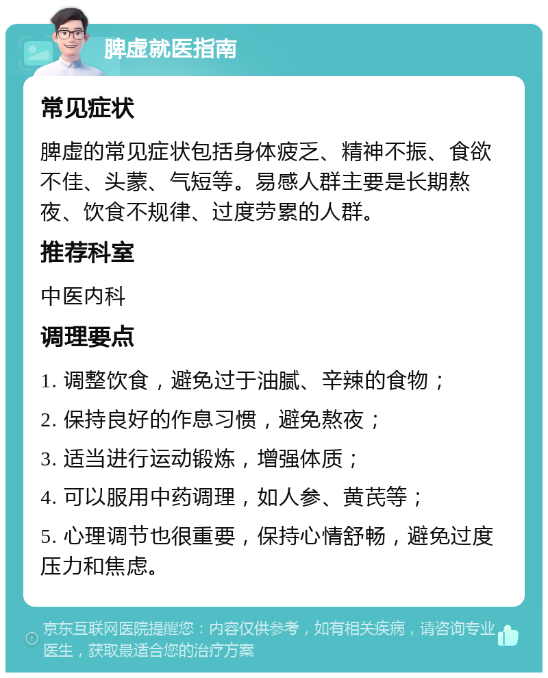 脾虚就医指南 常见症状 脾虚的常见症状包括身体疲乏、精神不振、食欲不佳、头蒙、气短等。易感人群主要是长期熬夜、饮食不规律、过度劳累的人群。 推荐科室 中医内科 调理要点 1. 调整饮食，避免过于油腻、辛辣的食物； 2. 保持良好的作息习惯，避免熬夜； 3. 适当进行运动锻炼，增强体质； 4. 可以服用中药调理，如人参、黄芪等； 5. 心理调节也很重要，保持心情舒畅，避免过度压力和焦虑。