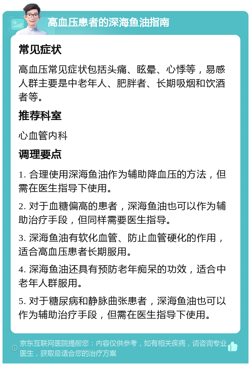 高血压患者的深海鱼油指南 常见症状 高血压常见症状包括头痛、眩晕、心悸等，易感人群主要是中老年人、肥胖者、长期吸烟和饮酒者等。 推荐科室 心血管内科 调理要点 1. 合理使用深海鱼油作为辅助降血压的方法，但需在医生指导下使用。 2. 对于血糖偏高的患者，深海鱼油也可以作为辅助治疗手段，但同样需要医生指导。 3. 深海鱼油有软化血管、防止血管硬化的作用，适合高血压患者长期服用。 4. 深海鱼油还具有预防老年痴呆的功效，适合中老年人群服用。 5. 对于糖尿病和静脉曲张患者，深海鱼油也可以作为辅助治疗手段，但需在医生指导下使用。