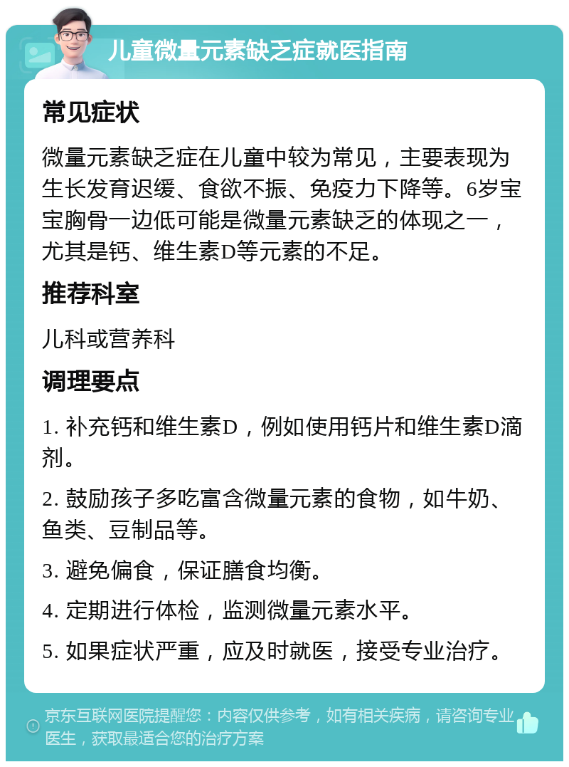 儿童微量元素缺乏症就医指南 常见症状 微量元素缺乏症在儿童中较为常见，主要表现为生长发育迟缓、食欲不振、免疫力下降等。6岁宝宝胸骨一边低可能是微量元素缺乏的体现之一，尤其是钙、维生素D等元素的不足。 推荐科室 儿科或营养科 调理要点 1. 补充钙和维生素D，例如使用钙片和维生素D滴剂。 2. 鼓励孩子多吃富含微量元素的食物，如牛奶、鱼类、豆制品等。 3. 避免偏食，保证膳食均衡。 4. 定期进行体检，监测微量元素水平。 5. 如果症状严重，应及时就医，接受专业治疗。