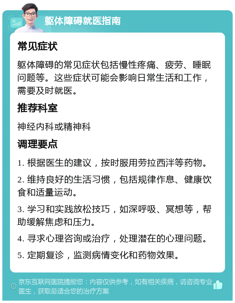 躯体障碍就医指南 常见症状 躯体障碍的常见症状包括慢性疼痛、疲劳、睡眠问题等。这些症状可能会影响日常生活和工作，需要及时就医。 推荐科室 神经内科或精神科 调理要点 1. 根据医生的建议，按时服用劳拉西泮等药物。 2. 维持良好的生活习惯，包括规律作息、健康饮食和适量运动。 3. 学习和实践放松技巧，如深呼吸、冥想等，帮助缓解焦虑和压力。 4. 寻求心理咨询或治疗，处理潜在的心理问题。 5. 定期复诊，监测病情变化和药物效果。