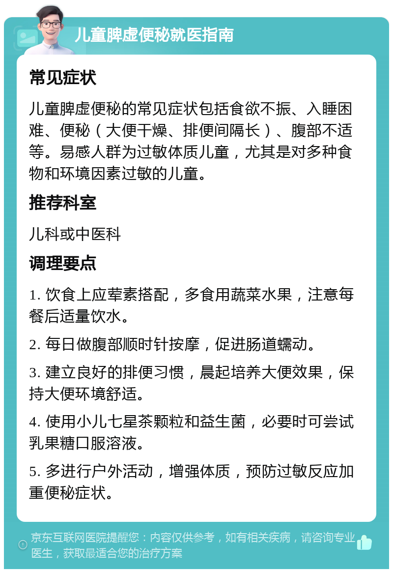 儿童脾虚便秘就医指南 常见症状 儿童脾虚便秘的常见症状包括食欲不振、入睡困难、便秘（大便干燥、排便间隔长）、腹部不适等。易感人群为过敏体质儿童，尤其是对多种食物和环境因素过敏的儿童。 推荐科室 儿科或中医科 调理要点 1. 饮食上应荤素搭配，多食用蔬菜水果，注意每餐后适量饮水。 2. 每日做腹部顺时针按摩，促进肠道蠕动。 3. 建立良好的排便习惯，晨起培养大便效果，保持大便环境舒适。 4. 使用小儿七星茶颗粒和益生菌，必要时可尝试乳果糖口服溶液。 5. 多进行户外活动，增强体质，预防过敏反应加重便秘症状。