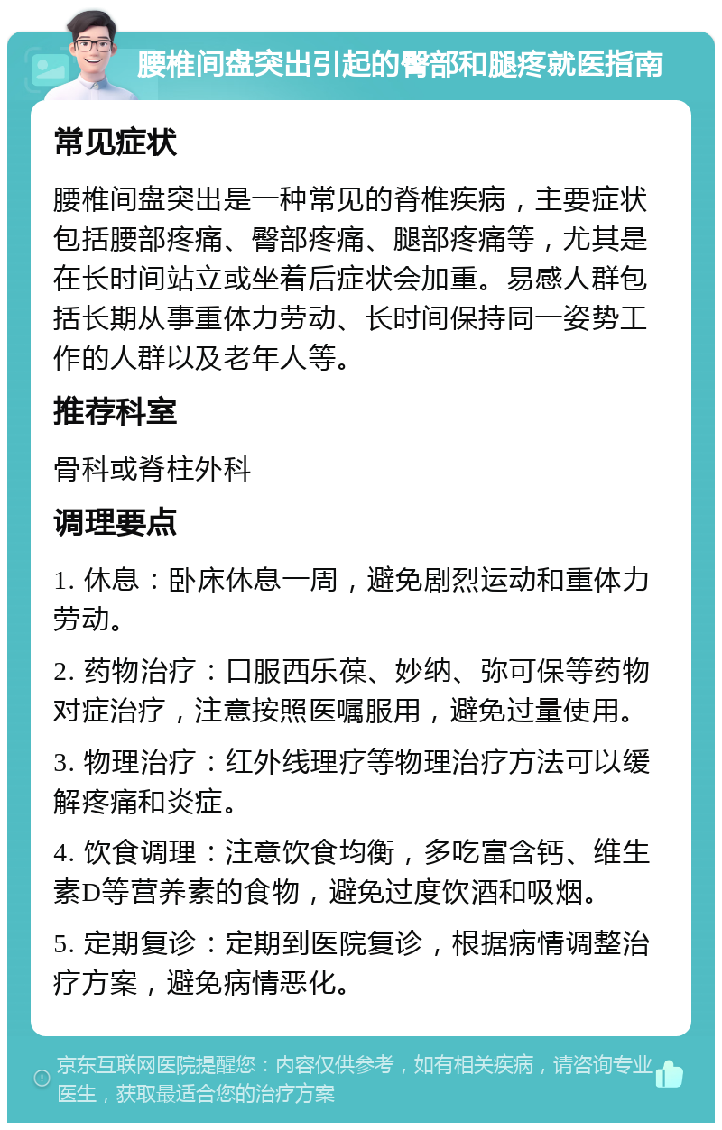 腰椎间盘突出引起的臀部和腿疼就医指南 常见症状 腰椎间盘突出是一种常见的脊椎疾病，主要症状包括腰部疼痛、臀部疼痛、腿部疼痛等，尤其是在长时间站立或坐着后症状会加重。易感人群包括长期从事重体力劳动、长时间保持同一姿势工作的人群以及老年人等。 推荐科室 骨科或脊柱外科 调理要点 1. 休息：卧床休息一周，避免剧烈运动和重体力劳动。 2. 药物治疗：口服西乐葆、妙纳、弥可保等药物对症治疗，注意按照医嘱服用，避免过量使用。 3. 物理治疗：红外线理疗等物理治疗方法可以缓解疼痛和炎症。 4. 饮食调理：注意饮食均衡，多吃富含钙、维生素D等营养素的食物，避免过度饮酒和吸烟。 5. 定期复诊：定期到医院复诊，根据病情调整治疗方案，避免病情恶化。