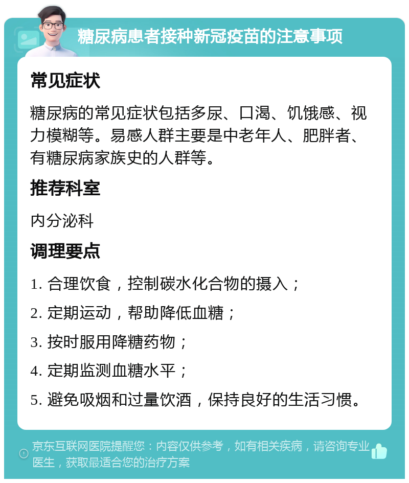 糖尿病患者接种新冠疫苗的注意事项 常见症状 糖尿病的常见症状包括多尿、口渴、饥饿感、视力模糊等。易感人群主要是中老年人、肥胖者、有糖尿病家族史的人群等。 推荐科室 内分泌科 调理要点 1. 合理饮食，控制碳水化合物的摄入； 2. 定期运动，帮助降低血糖； 3. 按时服用降糖药物； 4. 定期监测血糖水平； 5. 避免吸烟和过量饮酒，保持良好的生活习惯。