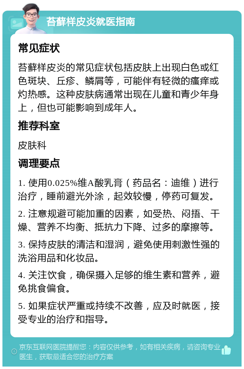 苔藓样皮炎就医指南 常见症状 苔藓样皮炎的常见症状包括皮肤上出现白色或红色斑块、丘疹、鳞屑等，可能伴有轻微的瘙痒或灼热感。这种皮肤病通常出现在儿童和青少年身上，但也可能影响到成年人。 推荐科室 皮肤科 调理要点 1. 使用0.025%维A酸乳膏（药品名：迪维）进行治疗，睡前避光外涂，起效较慢，停药可复发。 2. 注意规避可能加重的因素，如受热、闷捂、干燥、营养不均衡、抵抗力下降、过多的摩擦等。 3. 保持皮肤的清洁和湿润，避免使用刺激性强的洗浴用品和化妆品。 4. 关注饮食，确保摄入足够的维生素和营养，避免挑食偏食。 5. 如果症状严重或持续不改善，应及时就医，接受专业的治疗和指导。