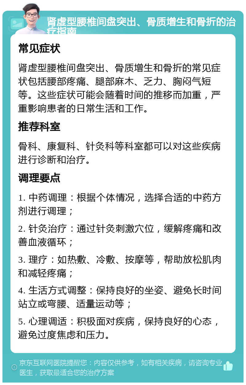 肾虚型腰椎间盘突出、骨质增生和骨折的治疗指南 常见症状 肾虚型腰椎间盘突出、骨质增生和骨折的常见症状包括腰部疼痛、腿部麻木、乏力、胸闷气短等。这些症状可能会随着时间的推移而加重，严重影响患者的日常生活和工作。 推荐科室 骨科、康复科、针灸科等科室都可以对这些疾病进行诊断和治疗。 调理要点 1. 中药调理：根据个体情况，选择合适的中药方剂进行调理； 2. 针灸治疗：通过针灸刺激穴位，缓解疼痛和改善血液循环； 3. 理疗：如热敷、冷敷、按摩等，帮助放松肌肉和减轻疼痛； 4. 生活方式调整：保持良好的坐姿、避免长时间站立或弯腰、适量运动等； 5. 心理调适：积极面对疾病，保持良好的心态，避免过度焦虑和压力。