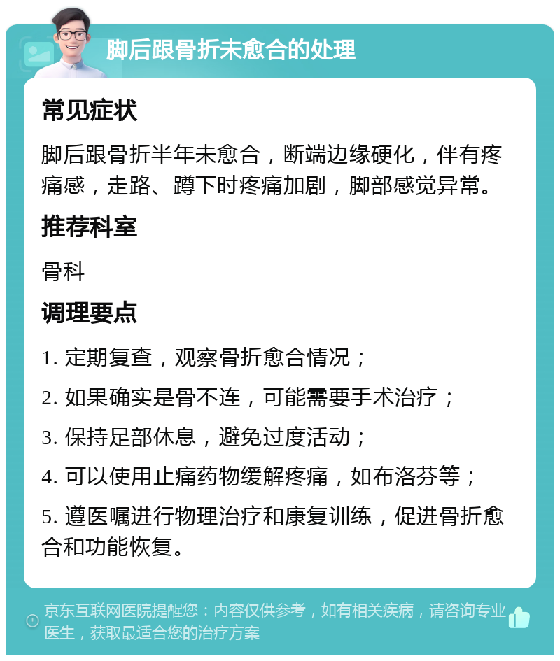 脚后跟骨折未愈合的处理 常见症状 脚后跟骨折半年未愈合，断端边缘硬化，伴有疼痛感，走路、蹲下时疼痛加剧，脚部感觉异常。 推荐科室 骨科 调理要点 1. 定期复查，观察骨折愈合情况； 2. 如果确实是骨不连，可能需要手术治疗； 3. 保持足部休息，避免过度活动； 4. 可以使用止痛药物缓解疼痛，如布洛芬等； 5. 遵医嘱进行物理治疗和康复训练，促进骨折愈合和功能恢复。