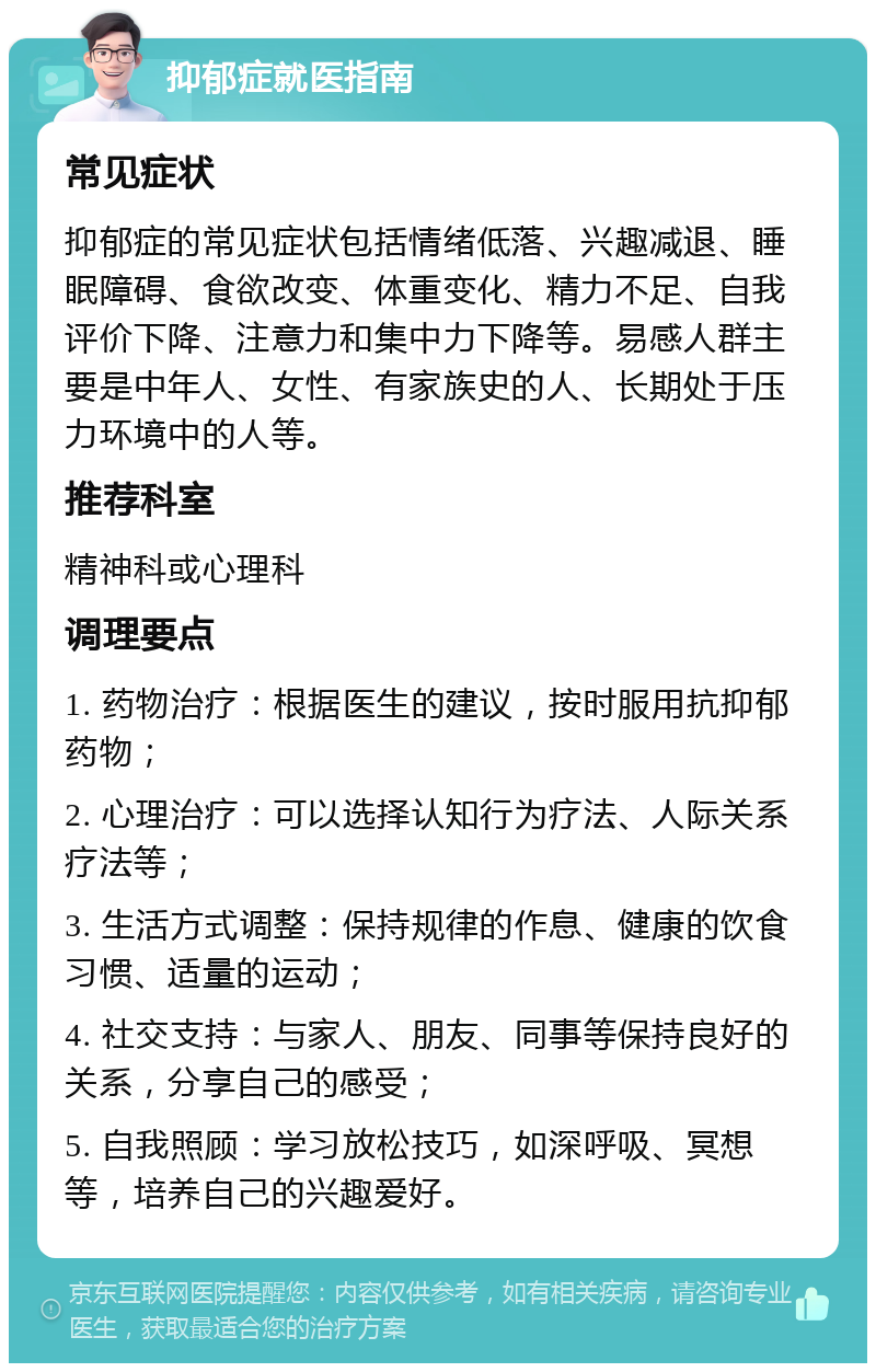 抑郁症就医指南 常见症状 抑郁症的常见症状包括情绪低落、兴趣减退、睡眠障碍、食欲改变、体重变化、精力不足、自我评价下降、注意力和集中力下降等。易感人群主要是中年人、女性、有家族史的人、长期处于压力环境中的人等。 推荐科室 精神科或心理科 调理要点 1. 药物治疗：根据医生的建议，按时服用抗抑郁药物； 2. 心理治疗：可以选择认知行为疗法、人际关系疗法等； 3. 生活方式调整：保持规律的作息、健康的饮食习惯、适量的运动； 4. 社交支持：与家人、朋友、同事等保持良好的关系，分享自己的感受； 5. 自我照顾：学习放松技巧，如深呼吸、冥想等，培养自己的兴趣爱好。