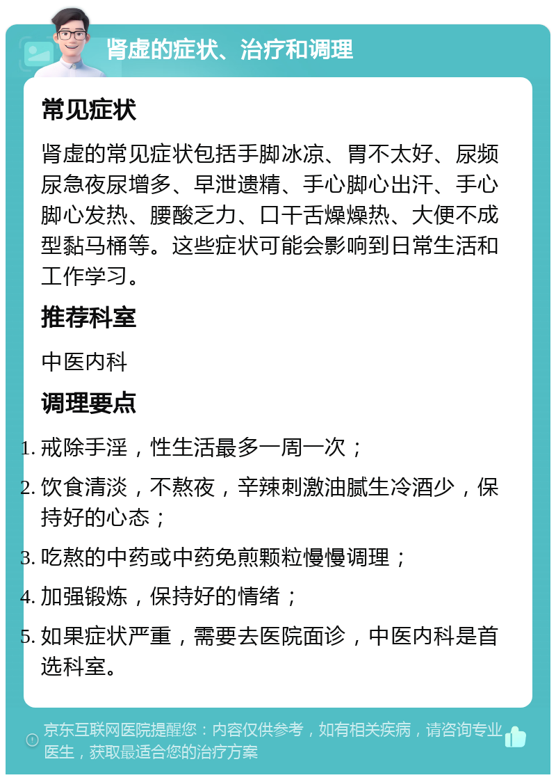 肾虚的症状、治疗和调理 常见症状 肾虚的常见症状包括手脚冰凉、胃不太好、尿频尿急夜尿增多、早泄遗精、手心脚心出汗、手心脚心发热、腰酸乏力、口干舌燥燥热、大便不成型黏马桶等。这些症状可能会影响到日常生活和工作学习。 推荐科室 中医内科 调理要点 戒除手淫，性生活最多一周一次； 饮食清淡，不熬夜，辛辣刺激油腻生冷酒少，保持好的心态； 吃熬的中药或中药免煎颗粒慢慢调理； 加强锻炼，保持好的情绪； 如果症状严重，需要去医院面诊，中医内科是首选科室。