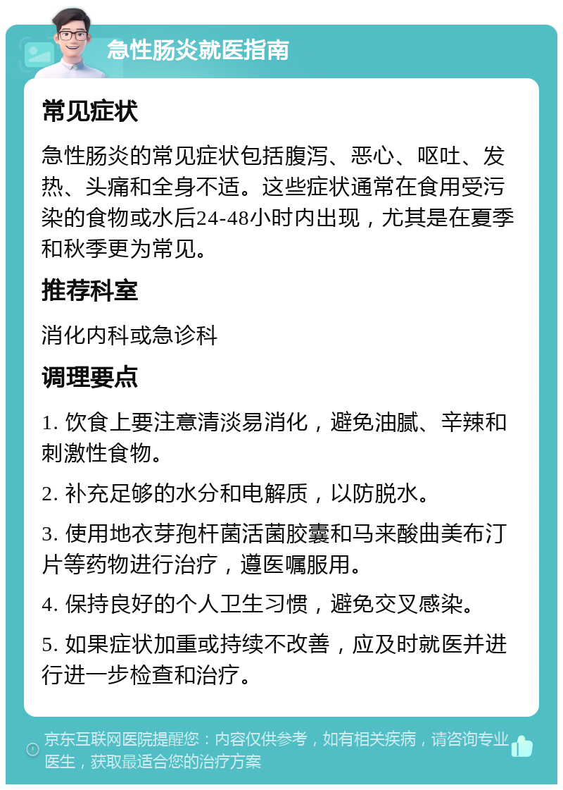 急性肠炎就医指南 常见症状 急性肠炎的常见症状包括腹泻、恶心、呕吐、发热、头痛和全身不适。这些症状通常在食用受污染的食物或水后24-48小时内出现，尤其是在夏季和秋季更为常见。 推荐科室 消化内科或急诊科 调理要点 1. 饮食上要注意清淡易消化，避免油腻、辛辣和刺激性食物。 2. 补充足够的水分和电解质，以防脱水。 3. 使用地衣芽孢杆菌活菌胶囊和马来酸曲美布汀片等药物进行治疗，遵医嘱服用。 4. 保持良好的个人卫生习惯，避免交叉感染。 5. 如果症状加重或持续不改善，应及时就医并进行进一步检查和治疗。