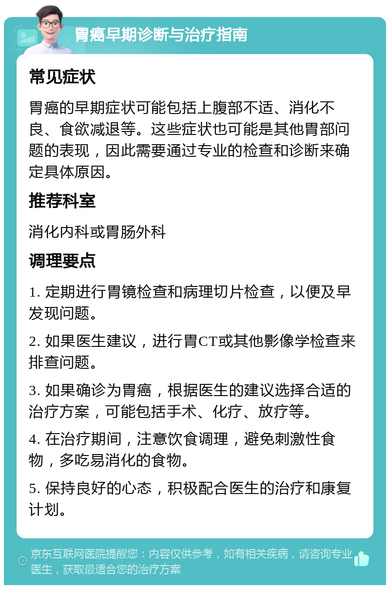 胃癌早期诊断与治疗指南 常见症状 胃癌的早期症状可能包括上腹部不适、消化不良、食欲减退等。这些症状也可能是其他胃部问题的表现，因此需要通过专业的检查和诊断来确定具体原因。 推荐科室 消化内科或胃肠外科 调理要点 1. 定期进行胃镜检查和病理切片检查，以便及早发现问题。 2. 如果医生建议，进行胃CT或其他影像学检查来排查问题。 3. 如果确诊为胃癌，根据医生的建议选择合适的治疗方案，可能包括手术、化疗、放疗等。 4. 在治疗期间，注意饮食调理，避免刺激性食物，多吃易消化的食物。 5. 保持良好的心态，积极配合医生的治疗和康复计划。