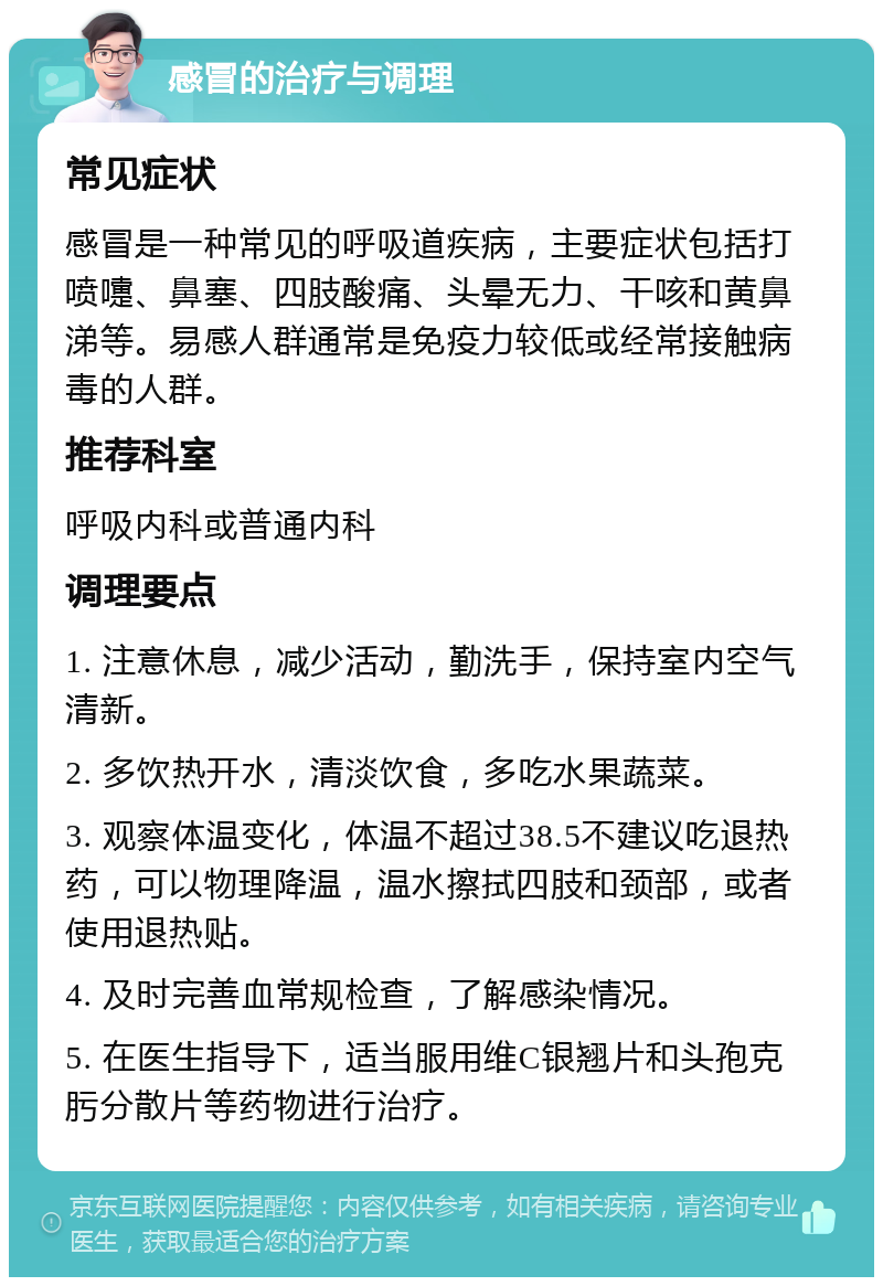 感冒的治疗与调理 常见症状 感冒是一种常见的呼吸道疾病，主要症状包括打喷嚏、鼻塞、四肢酸痛、头晕无力、干咳和黄鼻涕等。易感人群通常是免疫力较低或经常接触病毒的人群。 推荐科室 呼吸内科或普通内科 调理要点 1. 注意休息，减少活动，勤洗手，保持室内空气清新。 2. 多饮热开水，清淡饮食，多吃水果蔬菜。 3. 观察体温变化，体温不超过38.5不建议吃退热药，可以物理降温，温水擦拭四肢和颈部，或者使用退热贴。 4. 及时完善血常规检查，了解感染情况。 5. 在医生指导下，适当服用维C银翘片和头孢克肟分散片等药物进行治疗。