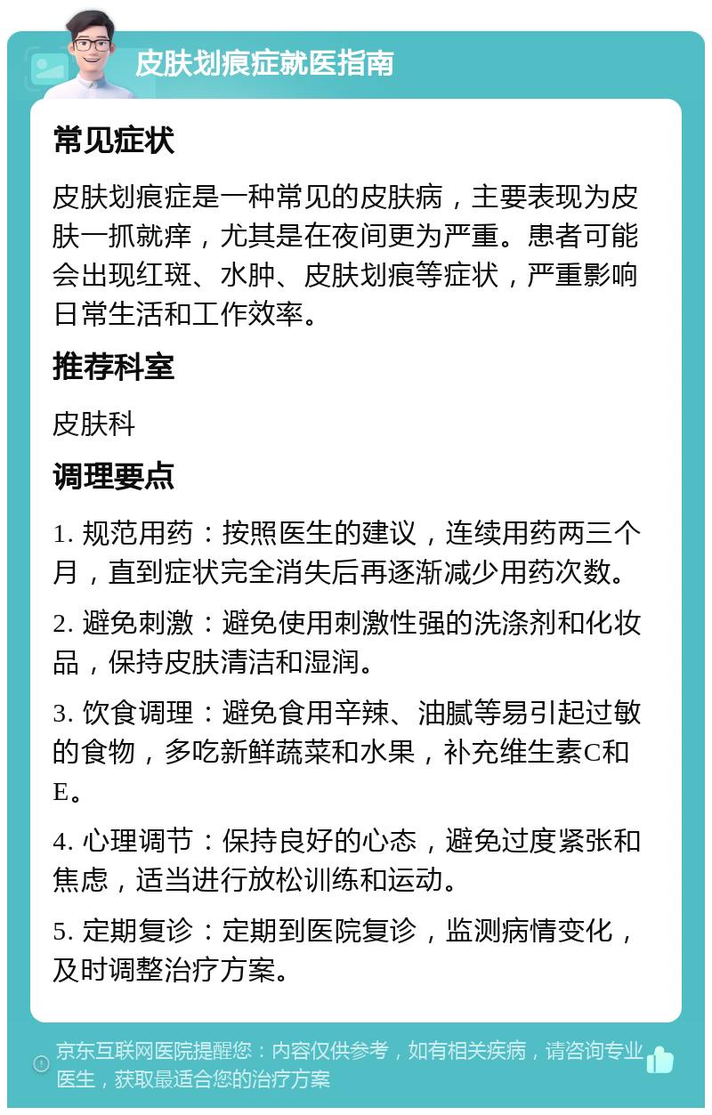 皮肤划痕症就医指南 常见症状 皮肤划痕症是一种常见的皮肤病，主要表现为皮肤一抓就痒，尤其是在夜间更为严重。患者可能会出现红斑、水肿、皮肤划痕等症状，严重影响日常生活和工作效率。 推荐科室 皮肤科 调理要点 1. 规范用药：按照医生的建议，连续用药两三个月，直到症状完全消失后再逐渐减少用药次数。 2. 避免刺激：避免使用刺激性强的洗涤剂和化妆品，保持皮肤清洁和湿润。 3. 饮食调理：避免食用辛辣、油腻等易引起过敏的食物，多吃新鲜蔬菜和水果，补充维生素C和E。 4. 心理调节：保持良好的心态，避免过度紧张和焦虑，适当进行放松训练和运动。 5. 定期复诊：定期到医院复诊，监测病情变化，及时调整治疗方案。