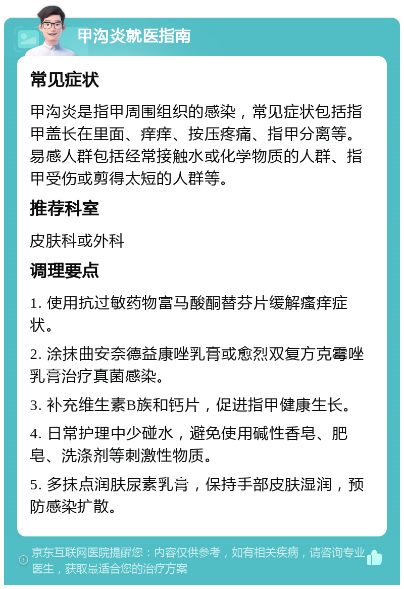 甲沟炎就医指南 常见症状 甲沟炎是指甲周围组织的感染，常见症状包括指甲盖长在里面、痒痒、按压疼痛、指甲分离等。易感人群包括经常接触水或化学物质的人群、指甲受伤或剪得太短的人群等。 推荐科室 皮肤科或外科 调理要点 1. 使用抗过敏药物富马酸酮替芬片缓解瘙痒症状。 2. 涂抹曲安奈德益康唑乳膏或愈烈双复方克霉唑乳膏治疗真菌感染。 3. 补充维生素B族和钙片，促进指甲健康生长。 4. 日常护理中少碰水，避免使用碱性香皂、肥皂、洗涤剂等刺激性物质。 5. 多抹点润肤尿素乳膏，保持手部皮肤湿润，预防感染扩散。