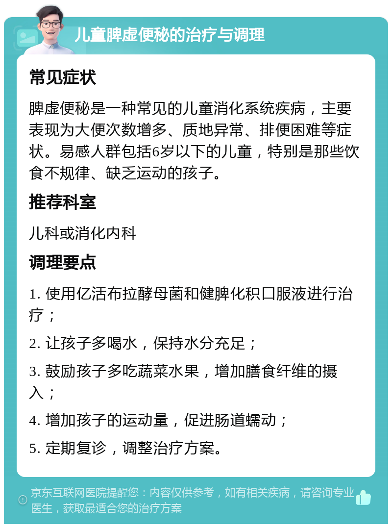 儿童脾虚便秘的治疗与调理 常见症状 脾虚便秘是一种常见的儿童消化系统疾病，主要表现为大便次数增多、质地异常、排便困难等症状。易感人群包括6岁以下的儿童，特别是那些饮食不规律、缺乏运动的孩子。 推荐科室 儿科或消化内科 调理要点 1. 使用亿活布拉酵母菌和健脾化积口服液进行治疗； 2. 让孩子多喝水，保持水分充足； 3. 鼓励孩子多吃蔬菜水果，增加膳食纤维的摄入； 4. 增加孩子的运动量，促进肠道蠕动； 5. 定期复诊，调整治疗方案。