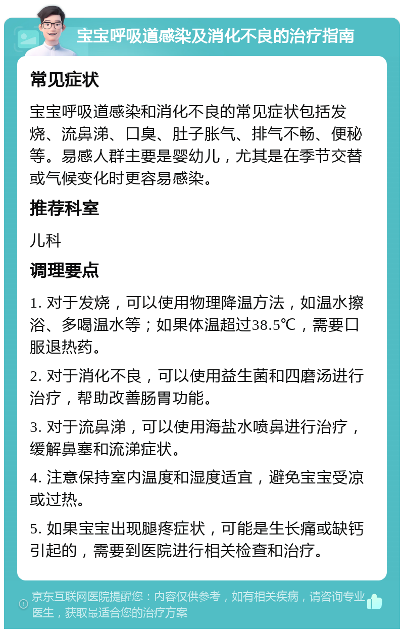 宝宝呼吸道感染及消化不良的治疗指南 常见症状 宝宝呼吸道感染和消化不良的常见症状包括发烧、流鼻涕、口臭、肚子胀气、排气不畅、便秘等。易感人群主要是婴幼儿，尤其是在季节交替或气候变化时更容易感染。 推荐科室 儿科 调理要点 1. 对于发烧，可以使用物理降温方法，如温水擦浴、多喝温水等；如果体温超过38.5℃，需要口服退热药。 2. 对于消化不良，可以使用益生菌和四磨汤进行治疗，帮助改善肠胃功能。 3. 对于流鼻涕，可以使用海盐水喷鼻进行治疗，缓解鼻塞和流涕症状。 4. 注意保持室内温度和湿度适宜，避免宝宝受凉或过热。 5. 如果宝宝出现腿疼症状，可能是生长痛或缺钙引起的，需要到医院进行相关检查和治疗。