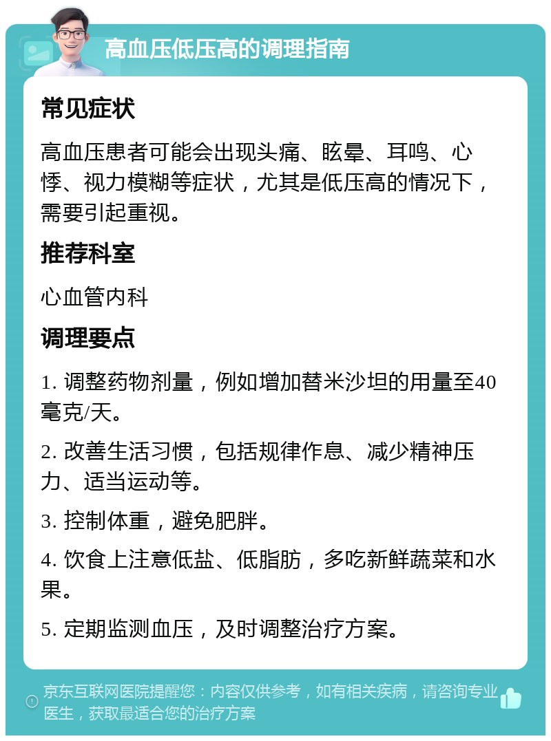 高血压低压高的调理指南 常见症状 高血压患者可能会出现头痛、眩晕、耳鸣、心悸、视力模糊等症状，尤其是低压高的情况下，需要引起重视。 推荐科室 心血管内科 调理要点 1. 调整药物剂量，例如增加替米沙坦的用量至40毫克/天。 2. 改善生活习惯，包括规律作息、减少精神压力、适当运动等。 3. 控制体重，避免肥胖。 4. 饮食上注意低盐、低脂肪，多吃新鲜蔬菜和水果。 5. 定期监测血压，及时调整治疗方案。