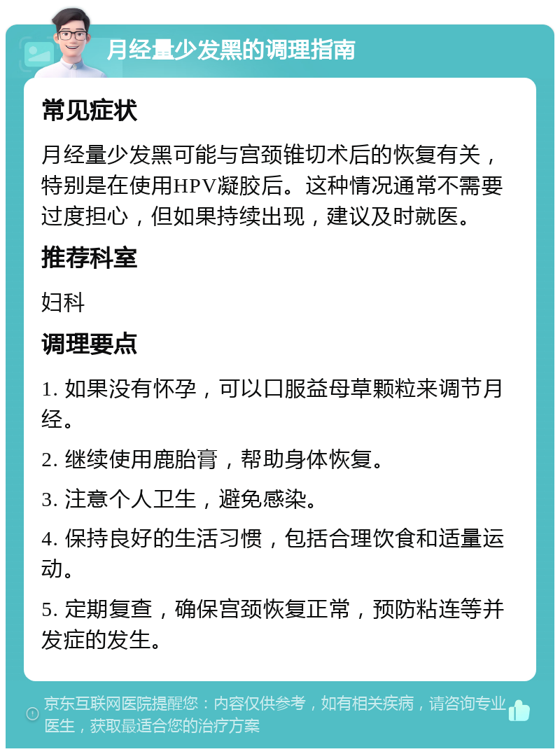 月经量少发黑的调理指南 常见症状 月经量少发黑可能与宫颈锥切术后的恢复有关，特别是在使用HPV凝胶后。这种情况通常不需要过度担心，但如果持续出现，建议及时就医。 推荐科室 妇科 调理要点 1. 如果没有怀孕，可以口服益母草颗粒来调节月经。 2. 继续使用鹿胎膏，帮助身体恢复。 3. 注意个人卫生，避免感染。 4. 保持良好的生活习惯，包括合理饮食和适量运动。 5. 定期复查，确保宫颈恢复正常，预防粘连等并发症的发生。