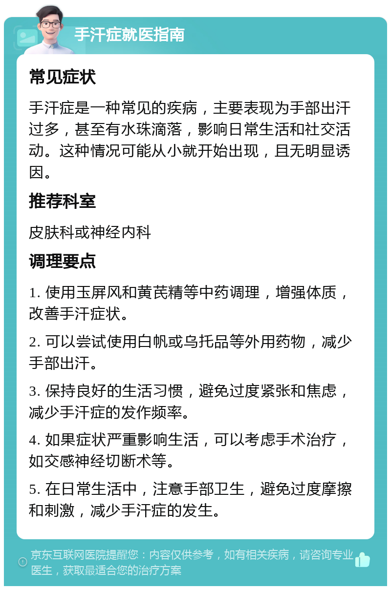 手汗症就医指南 常见症状 手汗症是一种常见的疾病，主要表现为手部出汗过多，甚至有水珠滴落，影响日常生活和社交活动。这种情况可能从小就开始出现，且无明显诱因。 推荐科室 皮肤科或神经内科 调理要点 1. 使用玉屏风和黄芪精等中药调理，增强体质，改善手汗症状。 2. 可以尝试使用白帆或乌托品等外用药物，减少手部出汗。 3. 保持良好的生活习惯，避免过度紧张和焦虑，减少手汗症的发作频率。 4. 如果症状严重影响生活，可以考虑手术治疗，如交感神经切断术等。 5. 在日常生活中，注意手部卫生，避免过度摩擦和刺激，减少手汗症的发生。