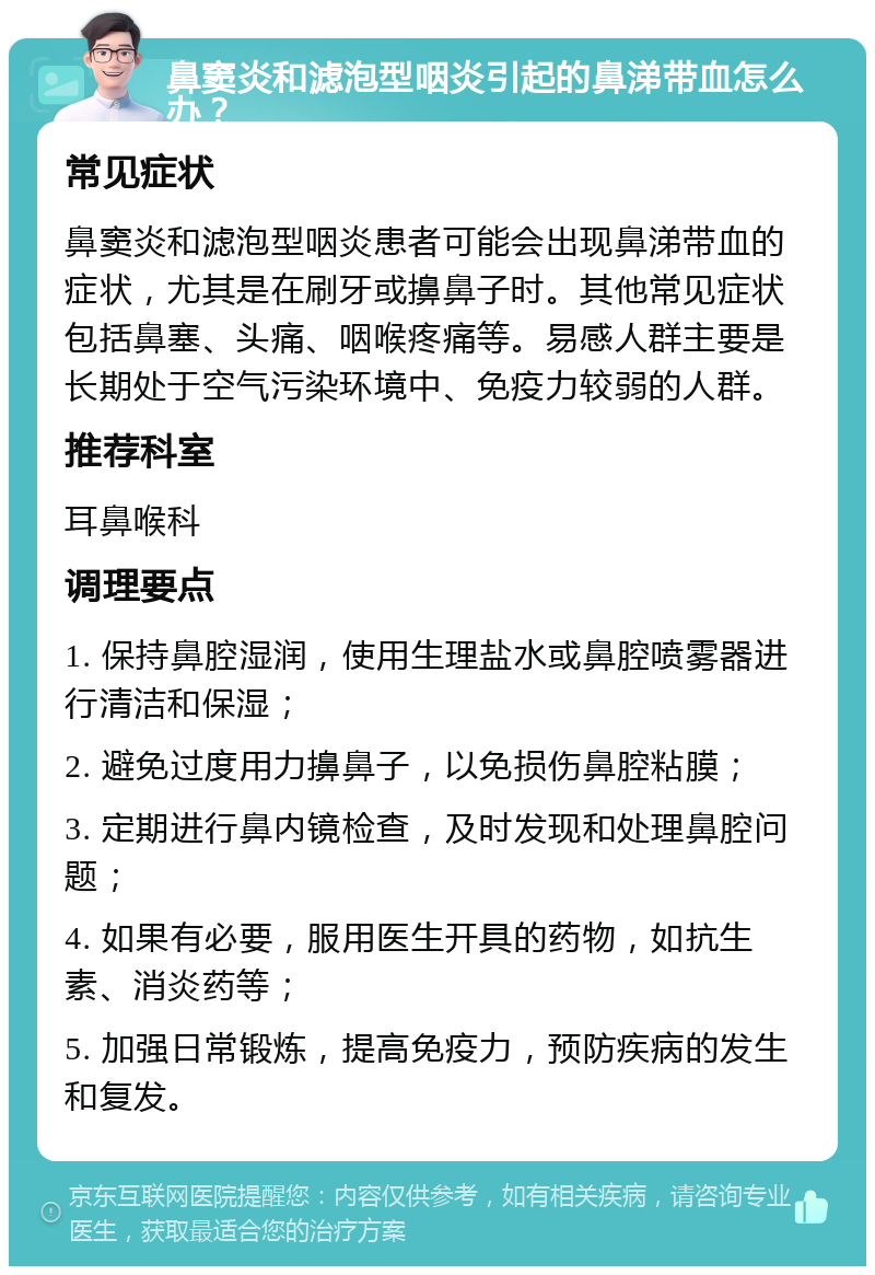 鼻窦炎和滤泡型咽炎引起的鼻涕带血怎么办？ 常见症状 鼻窦炎和滤泡型咽炎患者可能会出现鼻涕带血的症状，尤其是在刷牙或擤鼻子时。其他常见症状包括鼻塞、头痛、咽喉疼痛等。易感人群主要是长期处于空气污染环境中、免疫力较弱的人群。 推荐科室 耳鼻喉科 调理要点 1. 保持鼻腔湿润，使用生理盐水或鼻腔喷雾器进行清洁和保湿； 2. 避免过度用力擤鼻子，以免损伤鼻腔粘膜； 3. 定期进行鼻内镜检查，及时发现和处理鼻腔问题； 4. 如果有必要，服用医生开具的药物，如抗生素、消炎药等； 5. 加强日常锻炼，提高免疫力，预防疾病的发生和复发。